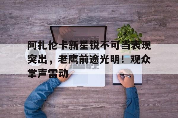 阿扎伦卡新星锐不可当表现突出，老鹰前途光明！观众掌声雷动